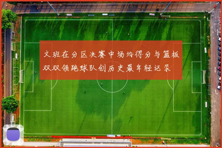 文班在分区决赛中场均得分与篮板双双领跑球队创历史最年轻记录