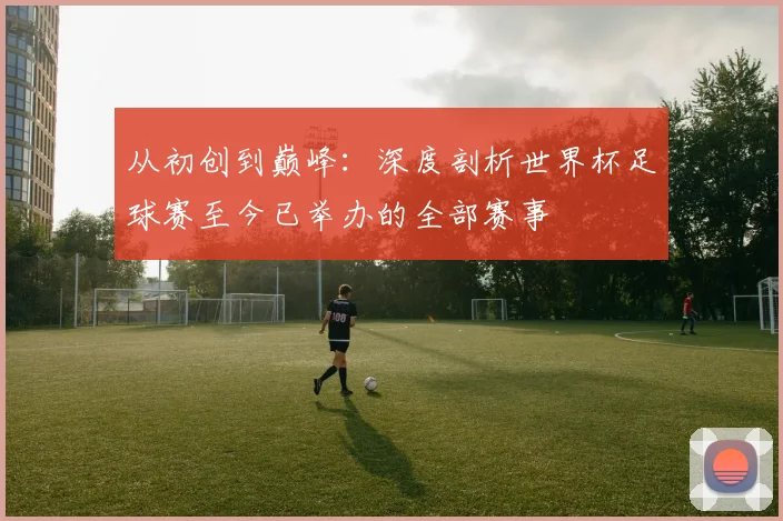 从初创到巅峰：深度剖析世界杯足球赛至今已举办的全部赛事