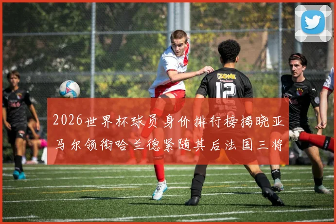 2026世界杯球员身价排行榜揭晓亚马尔领衔哈兰德紧随其后法国三将入围