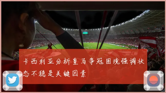 卡西利亚分析皇马争冠困境强调状态不稳是关键因素