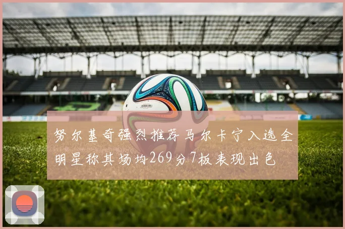 努尔基奇强烈推荐马尔卡宁入选全明星称其场均269分7板表现出色