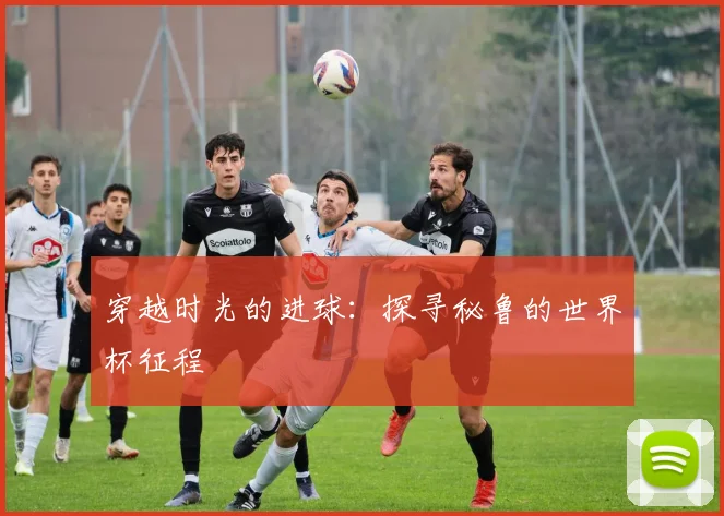 穿越时光的进球：探寻秘鲁的世界杯征程